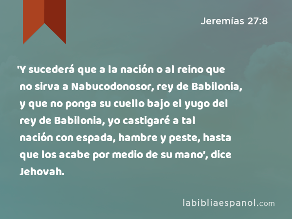 'Y sucederá que a la nación o al reino que no sirva a Nabucodonosor, rey de Babilonia, y que no ponga su cuello bajo el yugo del rey de Babilonia, yo castigaré a tal nación con espada, hambre y peste, hasta que los acabe por medio de su mano’, dice Jehovah. - Jeremías 27:8