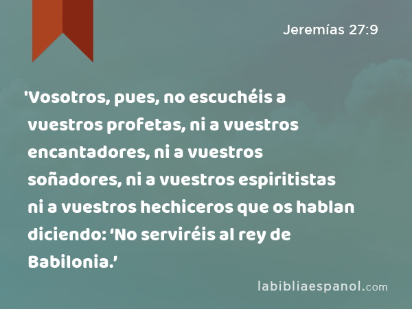 'Vosotros, pues, no escuchéis a vuestros profetas, ni a vuestros encantadores, ni a vuestros soñadores, ni a vuestros espiritistas ni a vuestros hechiceros que os hablan diciendo: ‘No serviréis al rey de Babilonia.’ - Jeremías 27:9
