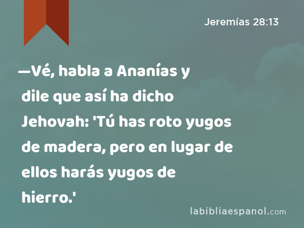 —Vé, habla a Ananías y dile que así ha dicho Jehovah: 'Tú has roto yugos de madera, pero en lugar de ellos harás yugos de hierro.' - Jeremías 28:13