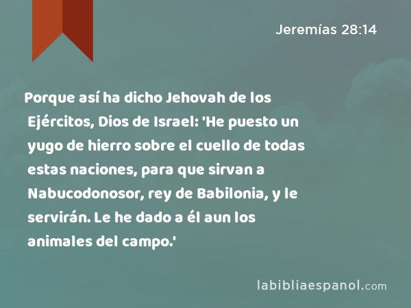 Porque así ha dicho Jehovah de los Ejércitos, Dios de Israel: 'He puesto un yugo de hierro sobre el cuello de todas estas naciones, para que sirvan a Nabucodonosor, rey de Babilonia, y le servirán. Le he dado a él aun los animales del campo.' - Jeremías 28:14