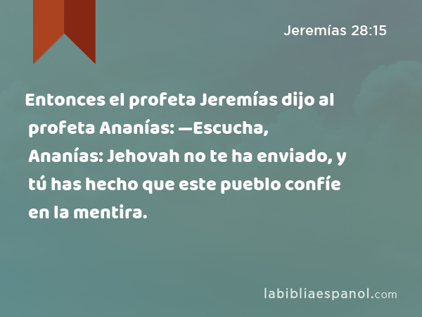 Entonces el profeta Jeremías dijo al profeta Ananías: —Escucha, Ananías: Jehovah no te ha enviado, y tú has hecho que este pueblo confíe en la mentira. - Jeremías 28:15