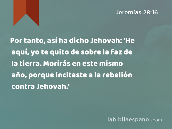 Por tanto, así ha dicho Jehovah: 'He aquí, yo te quito de sobre la faz de la tierra. Morirás en este mismo año, porque incitaste a la rebelión contra Jehovah.' - Jeremías 28:16