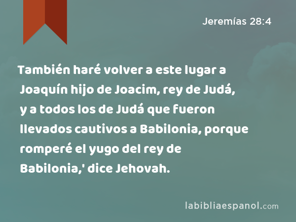 También haré volver a este lugar a Joaquín hijo de Joacim, rey de Judá, y a todos los de Judá que fueron llevados cautivos a Babilonia, porque romperé el yugo del rey de Babilonia,' dice Jehovah. - Jeremías 28:4