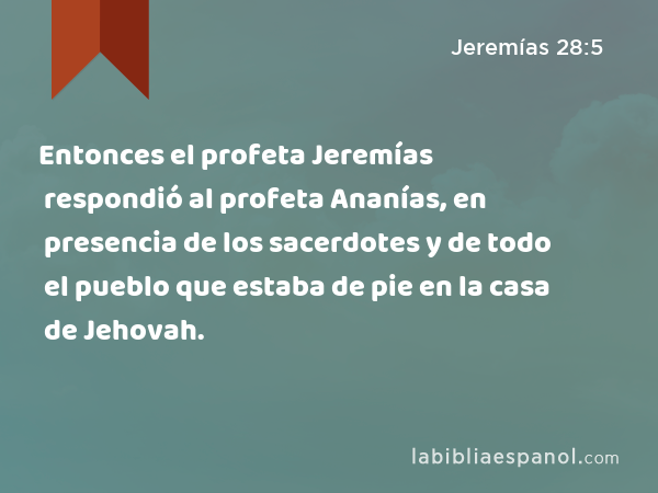 Entonces el profeta Jeremías respondió al profeta Ananías, en presencia de los sacerdotes y de todo el pueblo que estaba de pie en la casa de Jehovah. - Jeremías 28:5