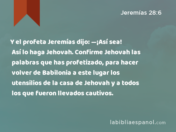 Y el profeta Jeremías dijo: —¡Así sea! Así lo haga Jehovah. Confirme Jehovah las palabras que has profetizado, para hacer volver de Babilonia a este lugar los utensilios de la casa de Jehovah y a todos los que fueron llevados cautivos. - Jeremías 28:6