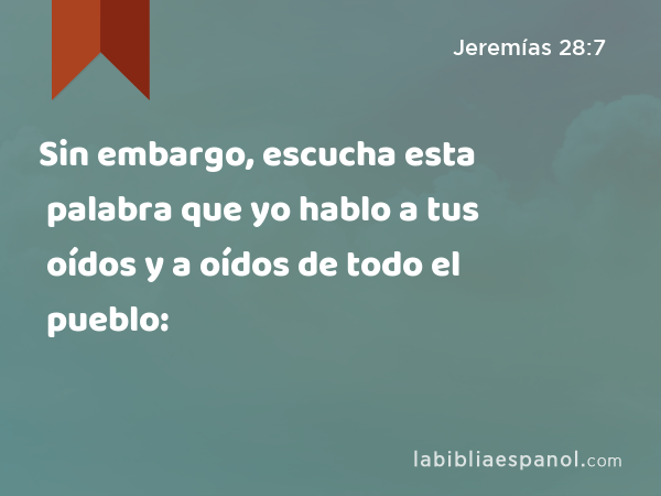 Sin embargo, escucha esta palabra que yo hablo a tus oídos y a oídos de todo el pueblo: - Jeremías 28:7