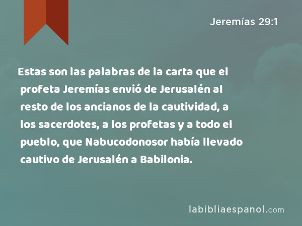 Estas son las palabras de la carta que el profeta Jeremías envió de Jerusalén al resto de los ancianos de la cautividad, a los sacerdotes, a los profetas y a todo el pueblo, que Nabucodonosor había llevado cautivo de Jerusalén a Babilonia. - Jeremías 29:1