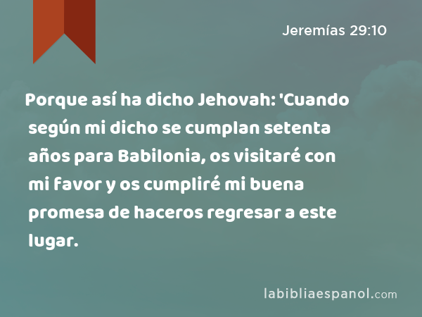 Porque así ha dicho Jehovah: 'Cuando según mi dicho se cumplan setenta años para Babilonia, os visitaré con mi favor y os cumpliré mi buena promesa de haceros regresar a este lugar. - Jeremías 29:10