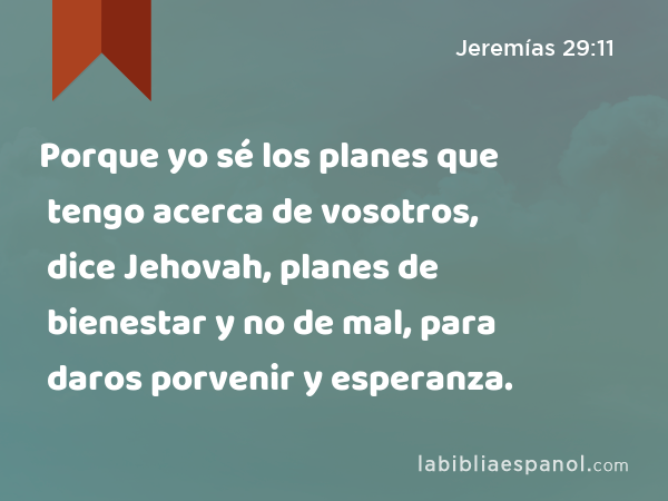 Porque yo sé los planes que tengo acerca de vosotros, dice Jehovah, planes de bienestar y no de mal, para daros porvenir y esperanza. - Jeremías 29:11