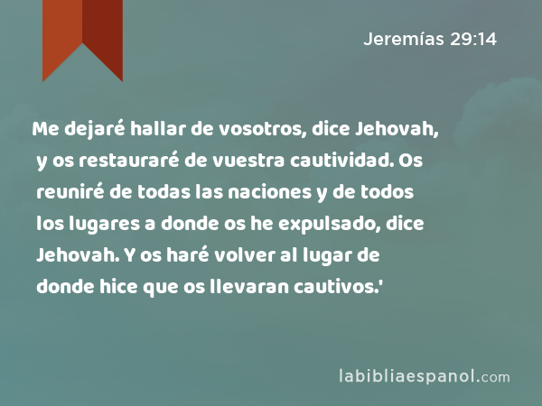 Me dejaré hallar de vosotros, dice Jehovah, y os restauraré de vuestra cautividad. Os reuniré de todas las naciones y de todos los lugares a donde os he expulsado, dice Jehovah. Y os haré volver al lugar de donde hice que os llevaran cautivos.' - Jeremías 29:14