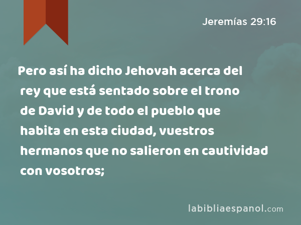 Pero así ha dicho Jehovah acerca del rey que está sentado sobre el trono de David y de todo el pueblo que habita en esta ciudad, vuestros hermanos que no salieron en cautividad con vosotros; - Jeremías 29:16