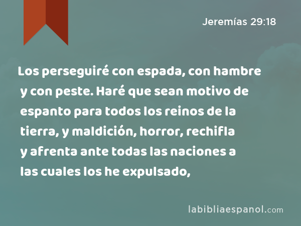 Los perseguiré con espada, con hambre y con peste. Haré que sean motivo de espanto para todos los reinos de la tierra, y maldición, horror, rechifla y afrenta ante todas las naciones a las cuales los he expulsado, - Jeremías 29:18