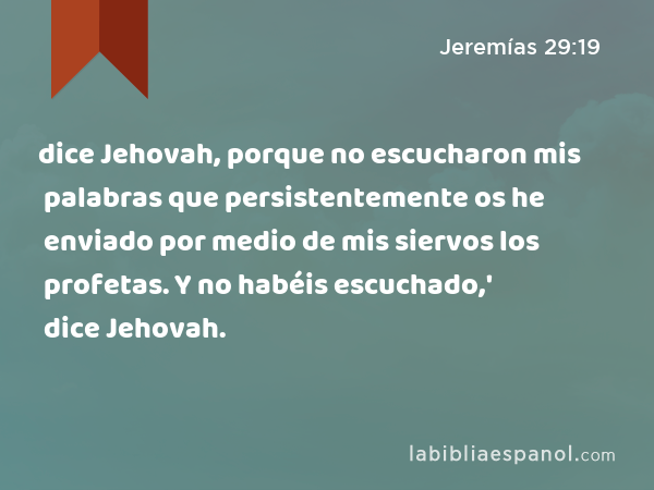 dice Jehovah, porque no escucharon mis palabras que persistentemente os he enviado por medio de mis siervos los profetas. Y no habéis escuchado,' dice Jehovah. - Jeremías 29:19