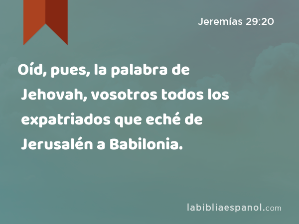 Oíd, pues, la palabra de Jehovah, vosotros todos los expatriados que eché de Jerusalén a Babilonia. - Jeremías 29:20