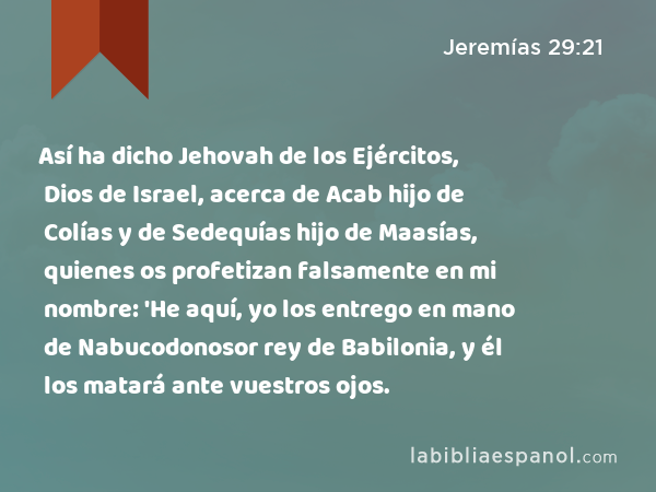 Así ha dicho Jehovah de los Ejércitos, Dios de Israel, acerca de Acab hijo de Colías y de Sedequías hijo de Maasías, quienes os profetizan falsamente en mi nombre: 'He aquí, yo los entrego en mano de Nabucodonosor rey de Babilonia, y él los matará ante vuestros ojos. - Jeremías 29:21