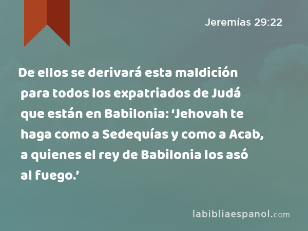 De ellos se derivará esta maldición para todos los expatriados de Judá que están en Babilonia: ‘Jehovah te haga como a Sedequías y como a Acab, a quienes el rey de Babilonia los asó al fuego.’ - Jeremías 29:22