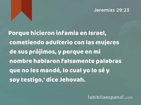 Porque hicieron infamia en Israel, cometiendo adulterio con las mujeres de sus prójimos, y porque en mi nombre hablaron falsamente palabras que no les mandé, lo cual yo lo sé y soy testigo,' dice Jehovah. - Jeremías 29:23