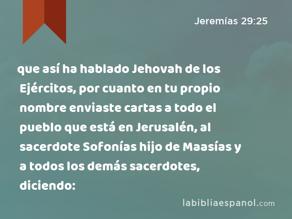 que así ha hablado Jehovah de los Ejércitos, por cuanto en tu propio nombre enviaste cartas a todo el pueblo que está en Jerusalén, al sacerdote Sofonías hijo de Maasías y a todos los demás sacerdotes, diciendo: - Jeremías 29:25