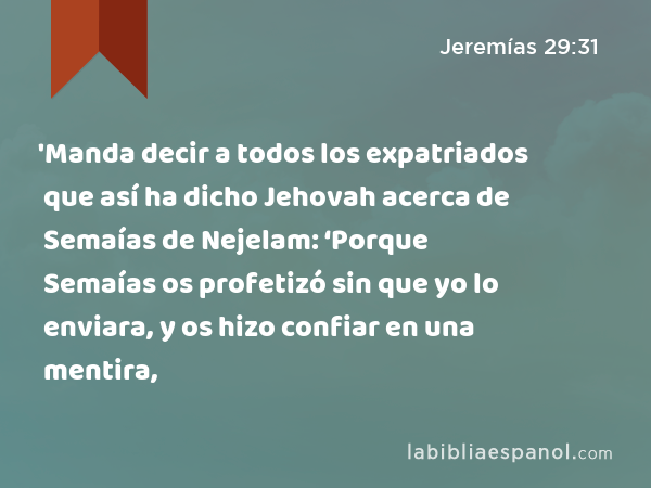 'Manda decir a todos los expatriados que así ha dicho Jehovah acerca de Semaías de Nejelam: ‘Porque Semaías os profetizó sin que yo lo enviara, y os hizo confiar en una mentira, - Jeremías 29:31