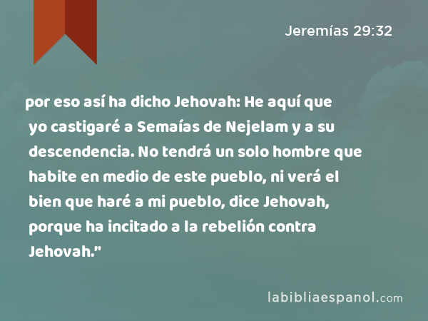 por eso así ha dicho Jehovah: He aquí que yo castigaré a Semaías de Nejelam y a su descendencia. No tendrá un solo hombre que habite en medio de este pueblo, ni verá el bien que haré a mi pueblo, dice Jehovah, porque ha incitado a la rebelión contra Jehovah.’' - Jeremías 29:32