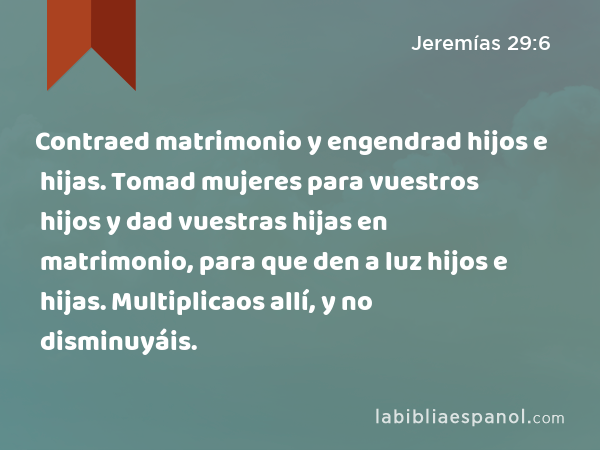 Contraed matrimonio y engendrad hijos e hijas. Tomad mujeres para vuestros hijos y dad vuestras hijas en matrimonio, para que den a luz hijos e hijas. Multiplicaos allí, y no disminuyáis. - Jeremías 29:6