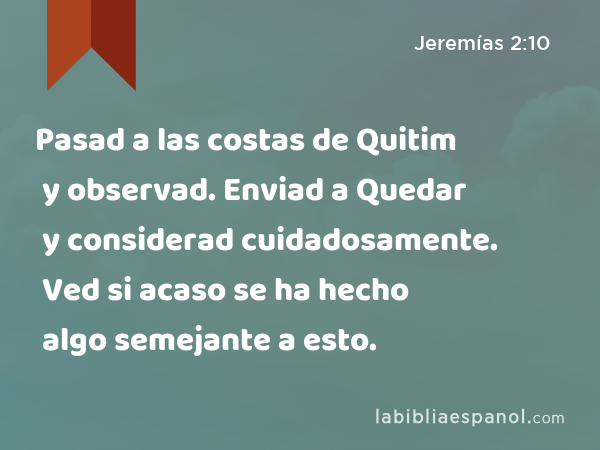 Pasad a las costas de Quitim y observad. Enviad a Quedar y considerad cuidadosamente. Ved si acaso se ha hecho algo semejante a esto. - Jeremías 2:10