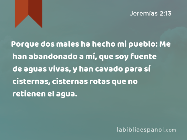 Porque dos males ha hecho mi pueblo: Me han abandonado a mí, que soy fuente de aguas vivas, y han cavado para sí cisternas, cisternas rotas que no retienen el agua. - Jeremías 2:13