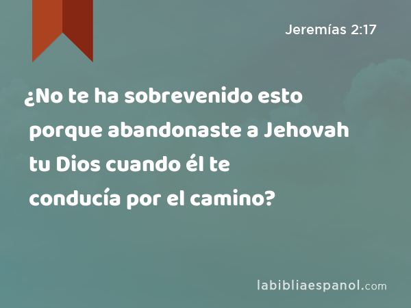 ¿No te ha sobrevenido esto porque abandonaste a Jehovah tu Dios cuando él te conducía por el camino? - Jeremías 2:17