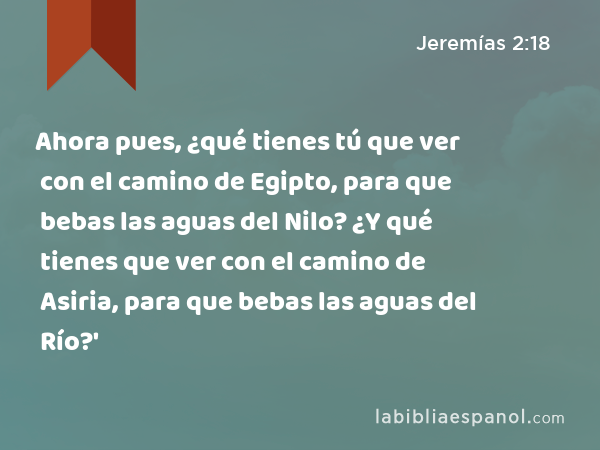 Ahora pues, ¿qué tienes tú que ver con el camino de Egipto, para que bebas las aguas del Nilo? ¿Y qué tienes que ver con el camino de Asiria, para que bebas las aguas del Río?' - Jeremías 2:18