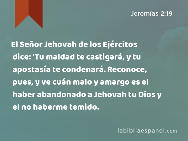 El Señor Jehovah de los Ejércitos dice: 'Tu maldad te castigará, y tu apostasía te condenará. Reconoce, pues, y ve cuán malo y amargo es el haber abandonado a Jehovah tu Dios y el no haberme temido. - Jeremías 2:19
