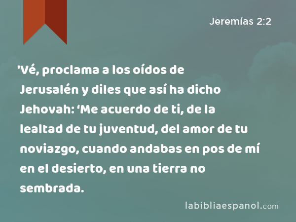 'Vé, proclama a los oídos de Jerusalén y diles que así ha dicho Jehovah: ‘Me acuerdo de ti, de la lealtad de tu juventud, del amor de tu noviazgo, cuando andabas en pos de mí en el desierto, en una tierra no sembrada. - Jeremías 2:2