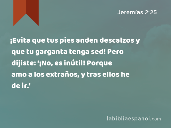 ¡Evita que tus pies anden descalzos y que tu garganta tenga sed! Pero dijiste: ‘¡No, es inútil! Porque amo a los extraños, y tras ellos he de ir.’ - Jeremías 2:25