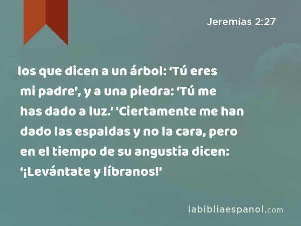 los que dicen a un árbol: ‘Tú eres mi padre’, y a una piedra: ‘Tú me has dado a luz.’ 'Ciertamente me han dado las espaldas y no la cara, pero en el tiempo de su angustia dicen: ‘¡Levántate y líbranos!’ - Jeremías 2:27