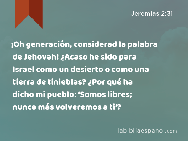 ¡Oh generación, considerad la palabra de Jehovah! ¿Acaso he sido para Israel como un desierto o como una tierra de tinieblas? ¿Por qué ha dicho mi pueblo: ‘Somos libres; nunca más volveremos a ti’? - Jeremías 2:31