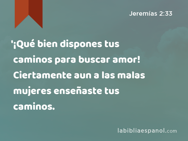 '¡Qué bien dispones tus caminos para buscar amor! Ciertamente aun a las malas mujeres enseñaste tus caminos. - Jeremías 2:33