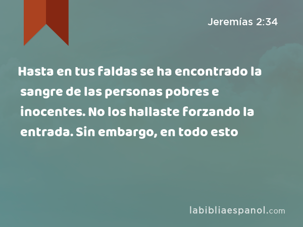 Hasta en tus faldas se ha encontrado la sangre de las personas pobres e inocentes. No los hallaste forzando la entrada. Sin embargo, en todo esto - Jeremías 2:34