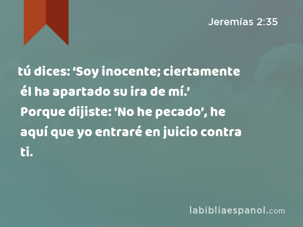 tú dices: ‘Soy inocente; ciertamente él ha apartado su ira de mí.’ Porque dijiste: ‘No he pecado’, he aquí que yo entraré en juicio contra ti. - Jeremías 2:35