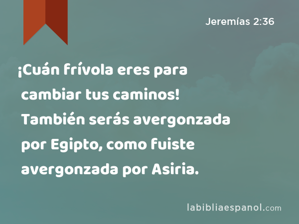 ¡Cuán frívola eres para cambiar tus caminos! También serás avergonzada por Egipto, como fuiste avergonzada por Asiria. - Jeremías 2:36