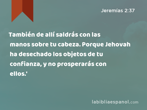 También de allí saldrás con las manos sobre tu cabeza. Porque Jehovah ha desechado los objetos de tu confianza, y no prosperarás con ellos.' - Jeremías 2:37