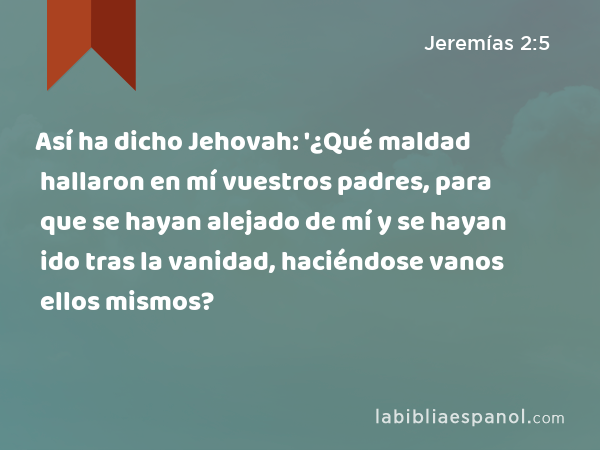 Así ha dicho Jehovah: '¿Qué maldad hallaron en mí vuestros padres, para que se hayan alejado de mí y se hayan ido tras la vanidad, haciéndose vanos ellos mismos? - Jeremías 2:5