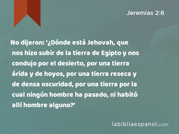 No dijeron: ‘¿Dónde está Jehovah, que nos hizo subir de la tierra de Egipto y nos condujo por el desierto, por una tierra árida y de hoyos, por una tierra reseca y de densa oscuridad, por una tierra por la cual ningún hombre ha pasado, ni habitó allí hombre alguno?’ - Jeremías 2:6