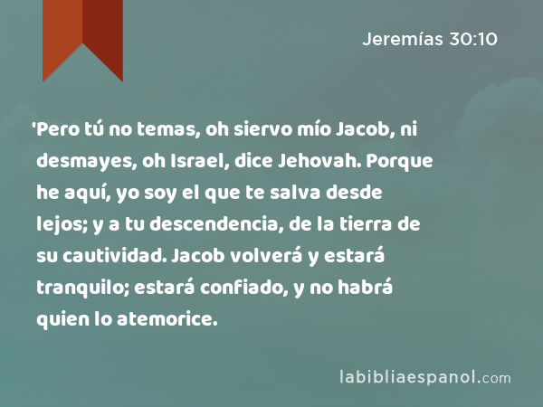 'Pero tú no temas, oh siervo mío Jacob, ni desmayes, oh Israel, dice Jehovah. Porque he aquí, yo soy el que te salva desde lejos; y a tu descendencia, de la tierra de su cautividad. Jacob volverá y estará tranquilo; estará confiado, y no habrá quien lo atemorice. - Jeremías 30:10