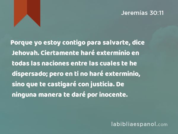 Porque yo estoy contigo para salvarte, dice Jehovah. Ciertamente haré exterminio en todas las naciones entre las cuales te he dispersado; pero en ti no haré exterminio, sino que te castigaré con justicia. De ninguna manera te daré por inocente. - Jeremías 30:11