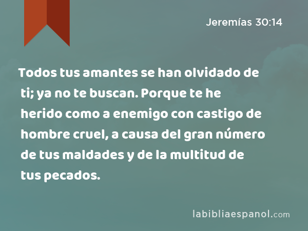 Todos tus amantes se han olvidado de ti; ya no te buscan. Porque te he herido como a enemigo con castigo de hombre cruel, a causa del gran número de tus maldades y de la multitud de tus pecados. - Jeremías 30:14