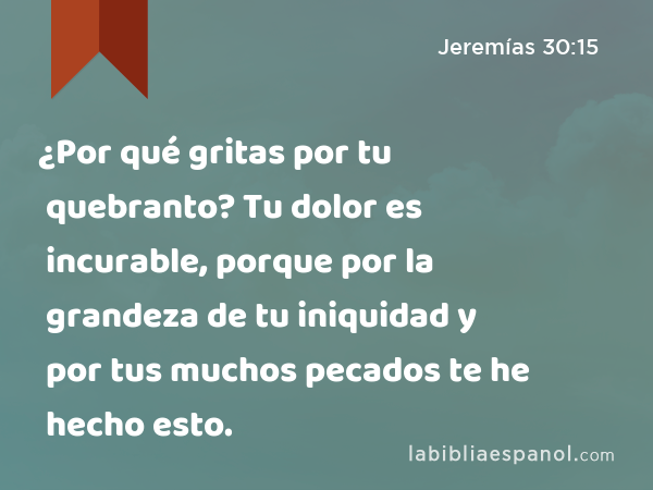 ¿Por qué gritas por tu quebranto? Tu dolor es incurable, porque por la grandeza de tu iniquidad y por tus muchos pecados te he hecho esto. - Jeremías 30:15