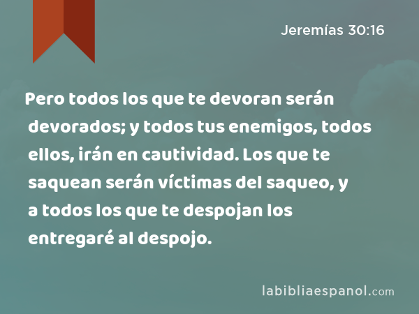 Pero todos los que te devoran serán devorados; y todos tus enemigos, todos ellos, irán en cautividad. Los que te saquean serán víctimas del saqueo, y a todos los que te despojan los entregaré al despojo. - Jeremías 30:16