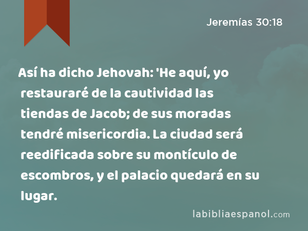 Así ha dicho Jehovah: 'He aquí, yo restauraré de la cautividad las tiendas de Jacob; de sus moradas tendré misericordia. La ciudad será reedificada sobre su montículo de escombros, y el palacio quedará en su lugar. - Jeremías 30:18