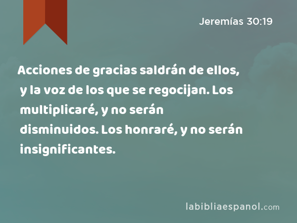 Acciones de gracias saldrán de ellos, y la voz de los que se regocijan. Los multiplicaré, y no serán disminuidos. Los honraré, y no serán insignificantes. - Jeremías 30:19