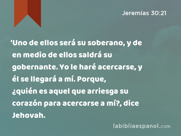 'Uno de ellos será su soberano, y de en medio de ellos saldrá su gobernante. Yo le haré acercarse, y él se llegará a mí. Porque, ¿quién es aquel que arriesga su corazón para acercarse a mí?, dice Jehovah. - Jeremías 30:21