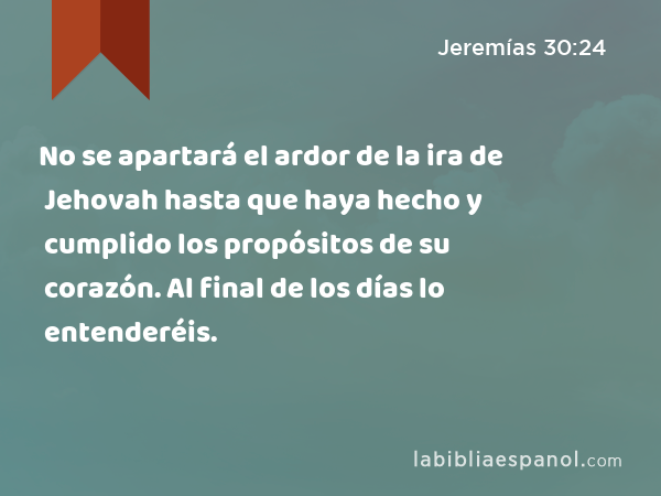 No se apartará el ardor de la ira de Jehovah hasta que haya hecho y cumplido los propósitos de su corazón. Al final de los días lo entenderéis. - Jeremías 30:24